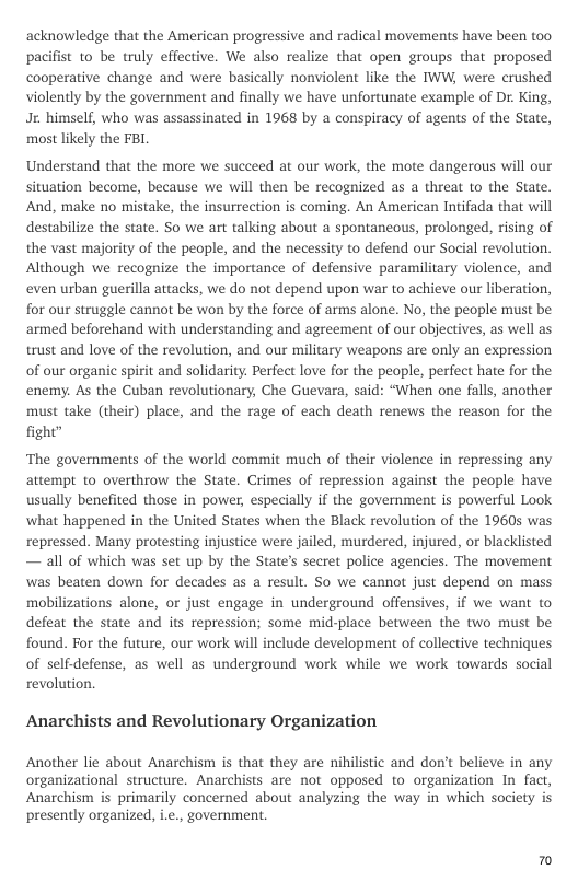 acknowledge that the American progressive and radical movements have been too. pacifist to be truly effective. We also realize that open groups that proposed cooperative change and were basically nonviolent like the TWW, were crushed violently by the government and finally we have unfortunate example of Dr. King, Jx. himself, who was assassinated in 1968 by a conspiracy of agents of the State, most likely the FBI  Understand that the more we succeed at our work, the mote dangerous will our situation become, because we will then be recognized as a threat to the State. And, make no mistake, the insurrection is coming. An American Intifada that will destabilize the state. So we art talking about a spontaneous, prolonged, rising of the vast majority of the people, and the necessity to defend our Social revolution. Although we recognize the importance of defensive paramilitary violence, and even urban guerilla attacks, we do not depend upon war to achieve our liberation, for our struggle cannot be won by the force of arms alone. No, the people must be ‘armed beforehand with understanding and agreement of our objectives, as well as trust and love of the revolution, and our military weapons are only an expression of our organic spirit and solidarity. Perfect love for the people, perfect hate for the enemy. As the Cuban revolutionary, Che Guevara, said: “When one falls, another must take (their) place, and the rage of each death renews the reason for the fight”  ‘The governments of the world commit much of their violence in repressing any attempt to overthrow the State. Crimes of repression against the people have usually benefited those in power, especially if the government is powerful Look what happened in the United States when the Black revolution of the 19605 was repressed. Many protesting injustice were jailed, murdered, injured, or blacklisted — all of which was set up by the State’s secret police agencies. The movement was beaten down for decades as a result. So we cannot just depend on mass mobilizations alone, or just engage in underground offensives, if we want to defeat the state and its repression; some mid-place between the two must be found. For the future, our work will include development of collective techniques of selfdefense, as well as underground work while we work towards social revolution.  Anarchists and Revolutionary Organization  Another lie about Anarchism is that they are niilistic and don’t believe in any organizational structure. Anarchists are not opposed to organization In fact, Anarchism is primarily concerned about analyzing the way in which society is presently organized, i.e., government.  